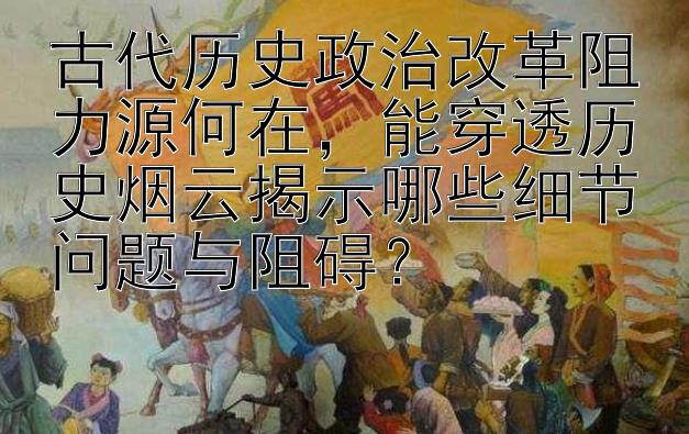 古代历史政治改革阻力源何在，能穿透历史烟云揭示哪些细节问题与阻碍？