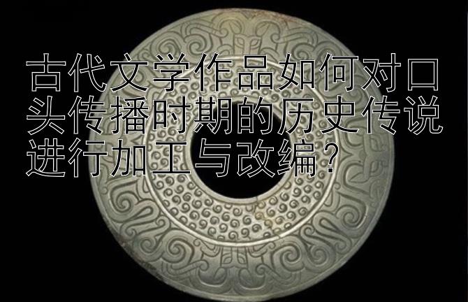 古代文学作品如何对口头传播时期的历史传说进行加工与改编？