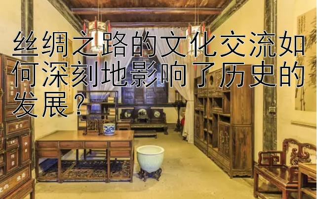 丝绸之路的文化交流如何深刻地影响了历史的发展？