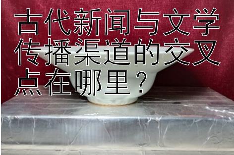 古代新闻与文学传播渠道的交叉点在哪里？