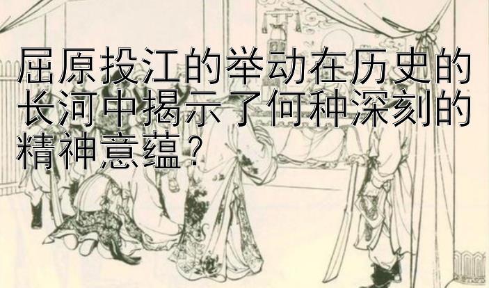 屈原投江的举动在历史的长河中揭示了何种深刻的精神意蕴？