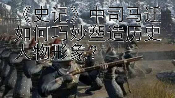 《史记》中司马迁如何巧妙塑造历史人物形象？