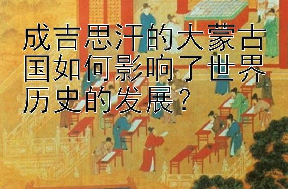 成吉思汗的大蒙古国如何影响了世界历史的发展？