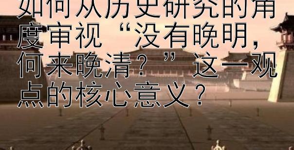 如何从历史研究的角度审视“没有晚明，何来晚清？”这一观点的核心意义？