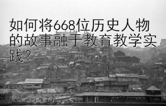 如何将668位历史人物的故事融于教育教学实践？