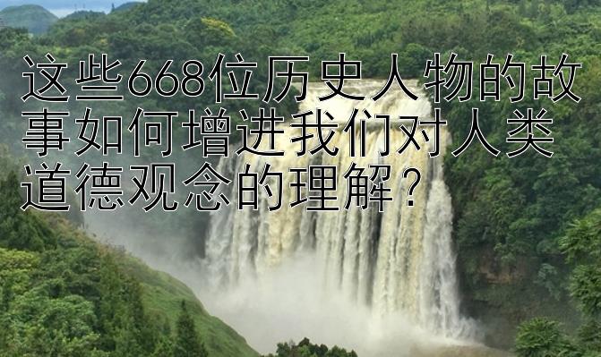 这些668位历史人物的故事如何增进我们对人类道德观念的理解？