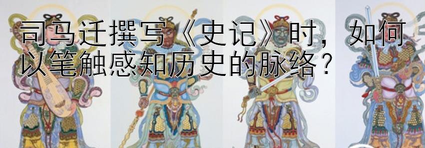 司马迁撰写《史记》时，如何以笔触感知历史的脉络？