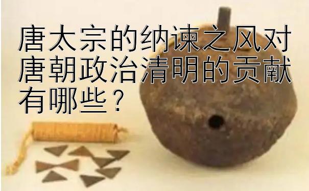 唐太宗的纳谏之风对唐朝政治清明的贡献有哪些？