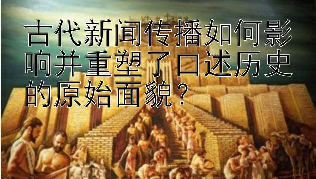 古代新闻传播如何影响并重塑了口述历史的原始面貌？