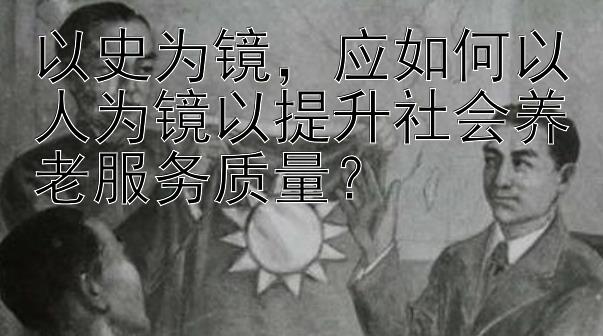 以史为镜，应如何以人为镜以提升社会养老服务质量？