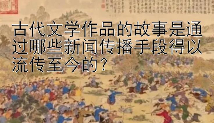 古代文学作品的故事是通过哪些新闻传播手段得以流传至今的？