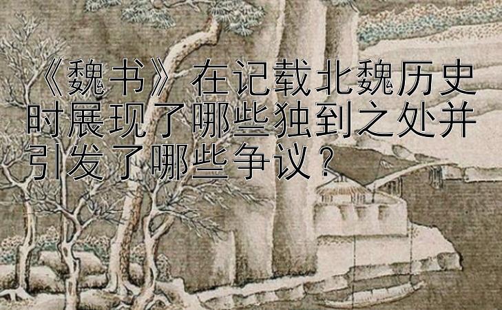  大发导师带人回血  《魏书》在记载北魏历史时展现了哪些独到之处并引发了哪些争议？