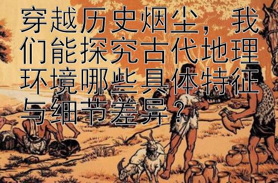 穿越历史烟尘，我们能探究古代地理环境哪些具体特征与细节差异？