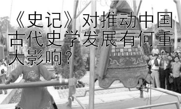 《史记》对推动中国古代史学发展有何重大影响？