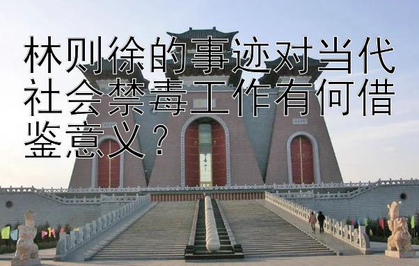 林则徐的事迹对当代社会禁毒工作有何借鉴意义？