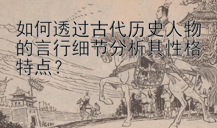 如何透过古代历史人物的言行细节分析其性格特点？