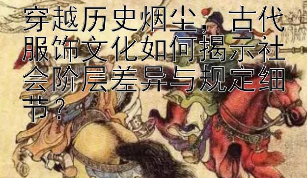 穿越历史烟尘，古代服饰文化如何揭示社会阶层差异与规定细节？