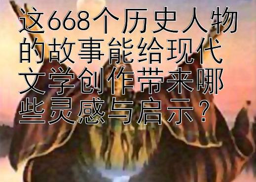 这668个历史人物的故事能给现代文学创作带来哪些灵感与启示？