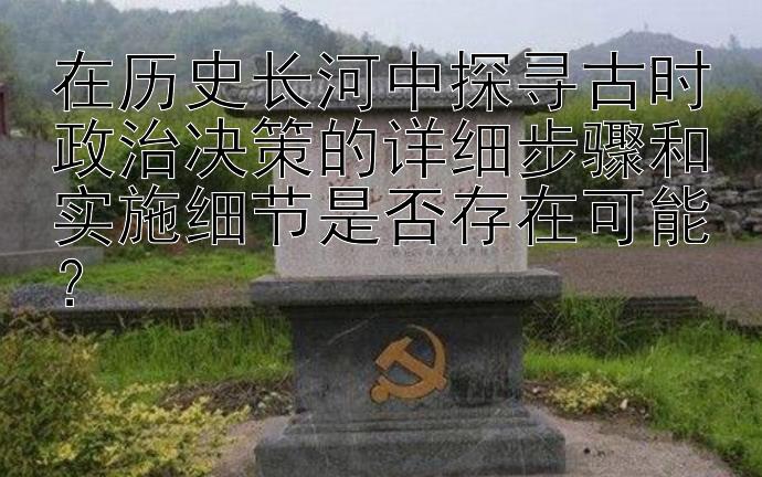 在历史长河中探寻古时政治决策的详细步骤和实施细节是否存在可能？