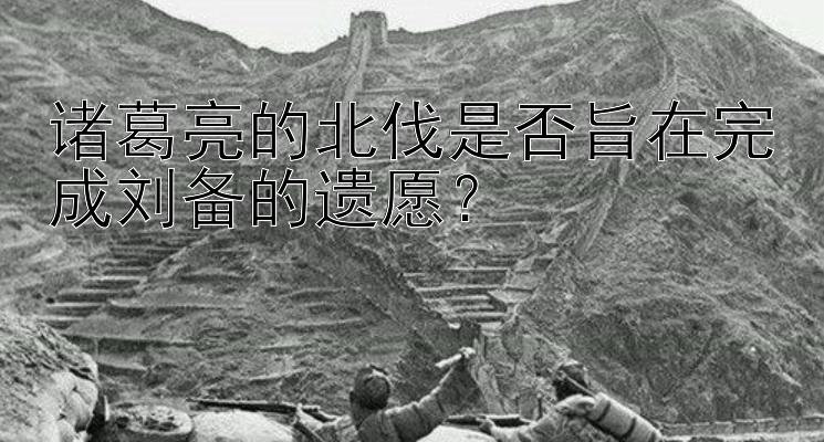 诸葛亮的北伐是否旨在完成刘备的遗愿？