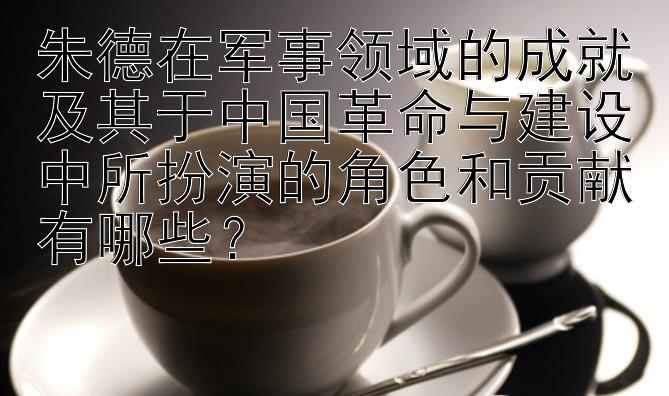 朱德在军事领域的成就及其于中国革命与建设中所扮演的角色和贡献有哪些？