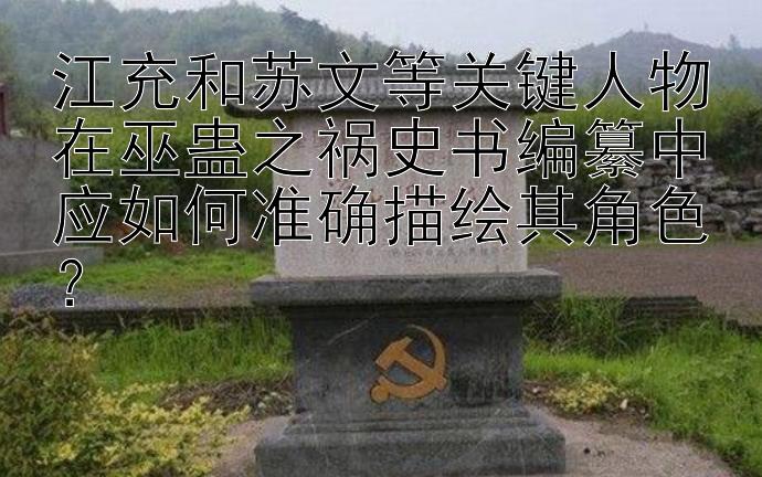 江充和苏文等关键人物在巫蛊之祸史书编纂中应如何准确描绘其角色？