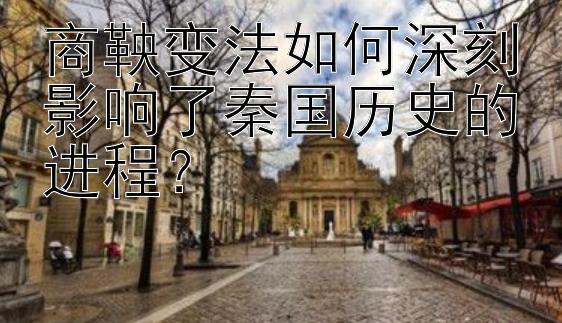 商鞅变法如何深刻影响了秦国历史的进程？