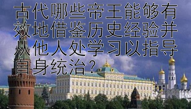 古代哪些帝王能够有效地借鉴历史经验并从他人处学习以指导自身统治？