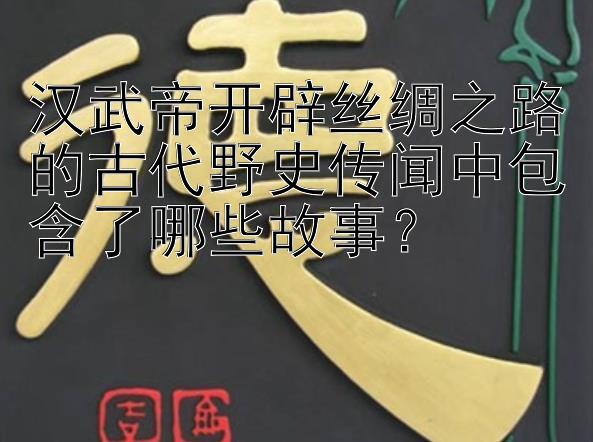 汉武帝开辟丝绸之路的古代野史传闻中包含了哪些故事？