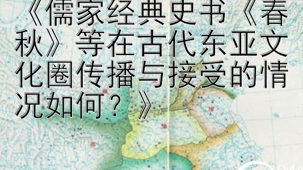 《儒家经典史书《春秋》等在古代东亚文化圈传播与接受的情况如何？》