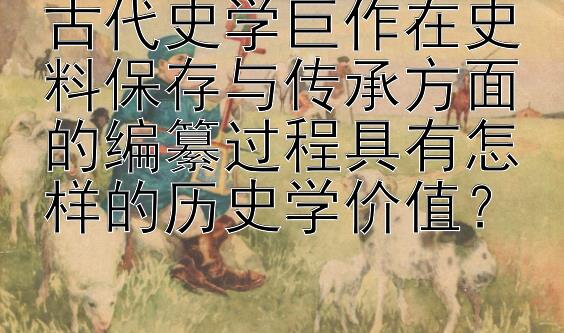 古代史学巨作在史料保存与传承方面的编纂过程具有怎样的历史学价值？