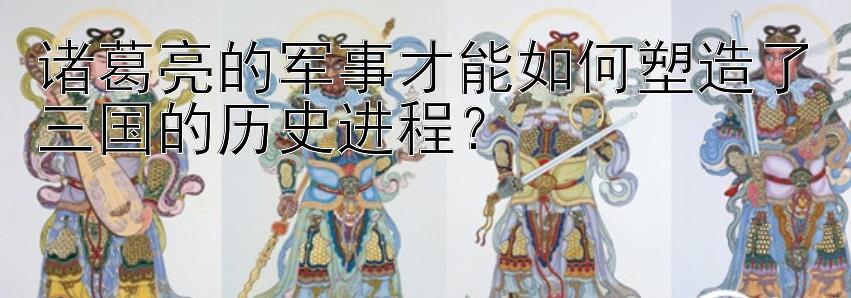 诸葛亮的军事才能如何塑造了三国的历史进程？