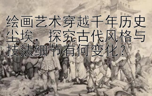 绘画艺术穿越千年历史尘埃，探究古代风格与技法细节有何变化？