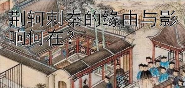 荆轲刺秦的缘由与影响何在？