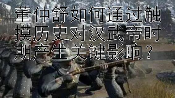 董仲舒如何通过触摸历史对汉武帝时期产生关键影响？