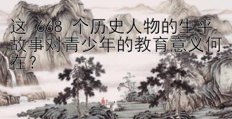 这 668 个历史人物的生平故事对青少年的教育意义何在？