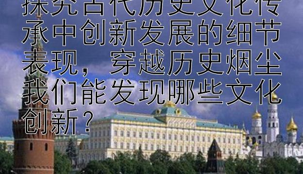 探究古代历史文化传承中创新发展的细节表现，穿越历史烟尘我们能发现哪些文化创新？