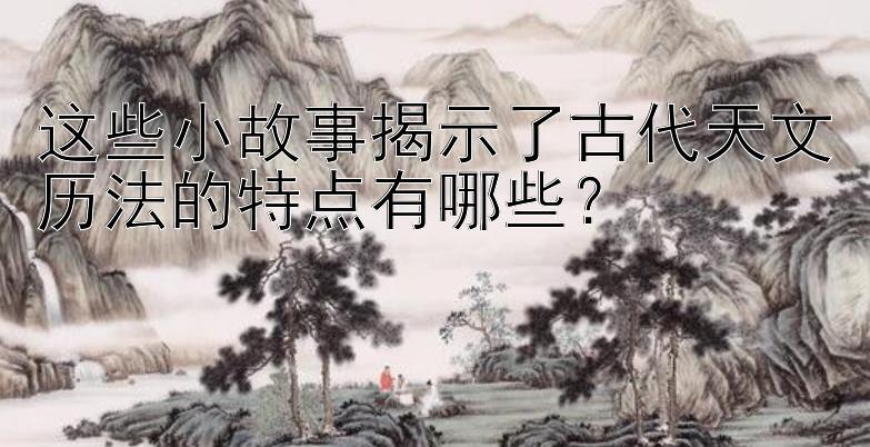 这些小故事揭示了古代天文历法的特点有哪些？