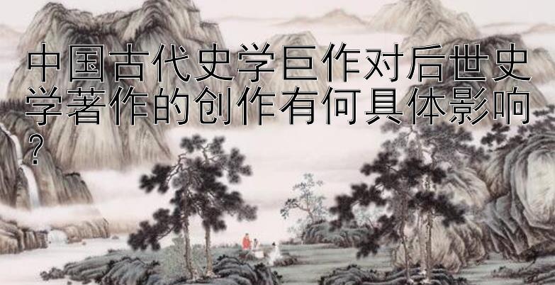 中国古代史学巨作对后世史学著作的创作有何具体影响？