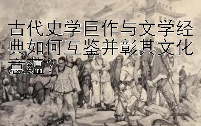 古代史学巨作与文学经典如何互鉴并彰其文化意蕴？