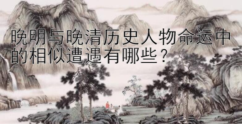 晚明与晚清历史人物命运中的相似遭遇有哪些？