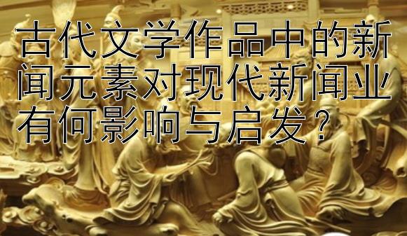 古代文学作品中的新闻元素对现代新闻业有何影响与启发？