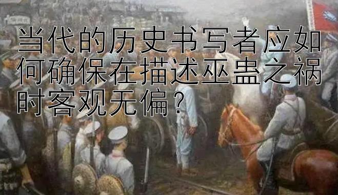 当代的历史书写者应如何确保在描述巫蛊之祸时客观无偏？