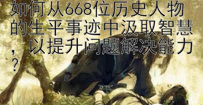 如何从668位历史人物的生平事迹中汲取智慧，以提升问题解决能力？