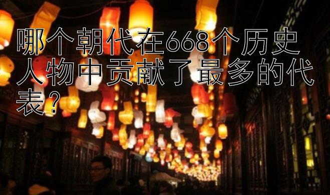 哪个朝代在668个历史人物中贡献了最多的代表？