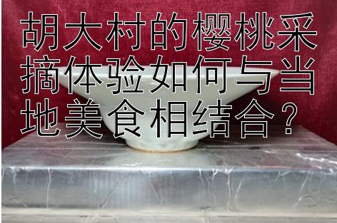 胡大村的樱桃采摘体验如何与当地美食相结合？