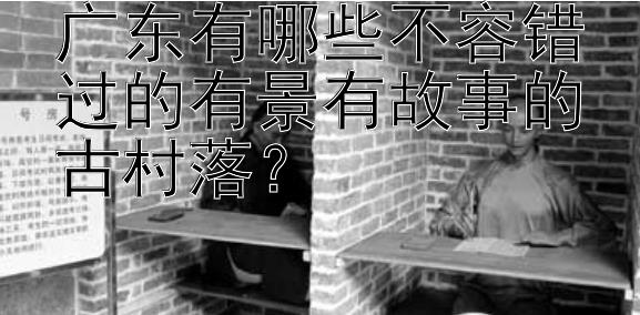 广东有哪些不容错过的有景有故事的古村落？