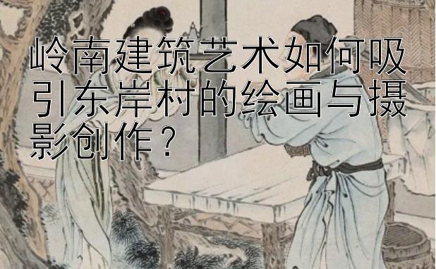 岭南建筑艺术如何吸引东岸村的绘画与摄影创作？