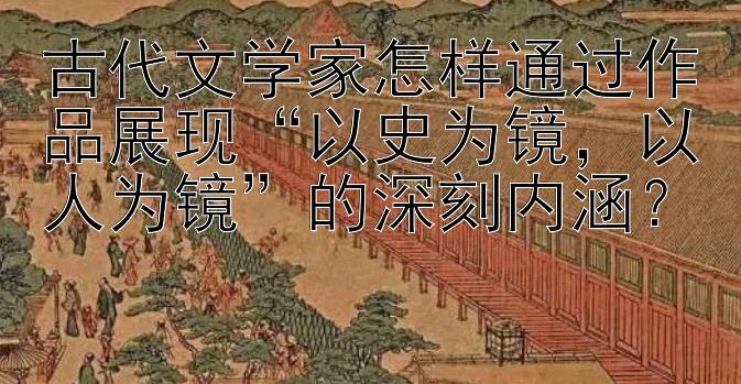 古代文学家怎样通过作品展现“以史为镜，以人为镜”的深刻内涵？