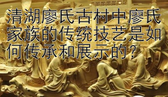 清湖廖氏古村中廖氏家族的传统技艺是如何传承和展示的？